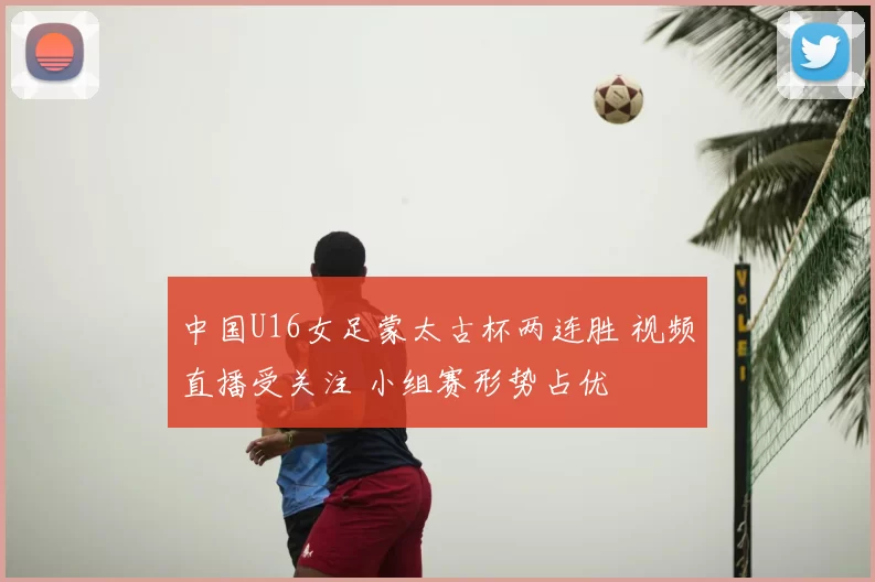 中国U16女足蒙太古杯两连胜 视频直播受关注 小组赛形势占优