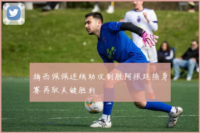 梅西佩佩连线助攻制胜阿根廷热身赛再取关键胜利