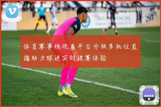 体育赛事线观看平台升级多机位直播助力球迷实时追赛体验