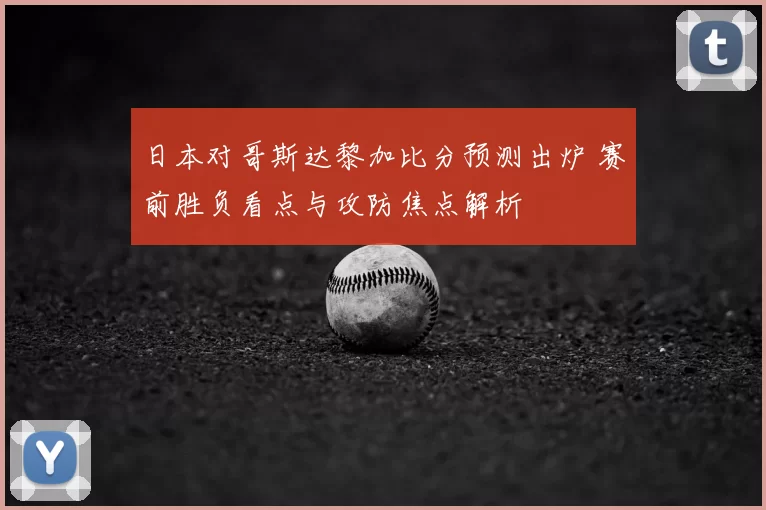 日本对哥斯达黎加比分预测出炉 赛前胜负看点与攻防焦点解析