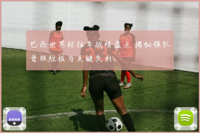 巴西世界杯往年战绩盘点 揭秘强队晋级短板与关键失利