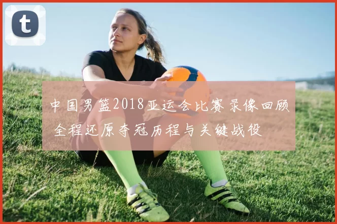 中国男篮2018亚运会比赛录像回顾 全程还原夺冠历程与关键战役