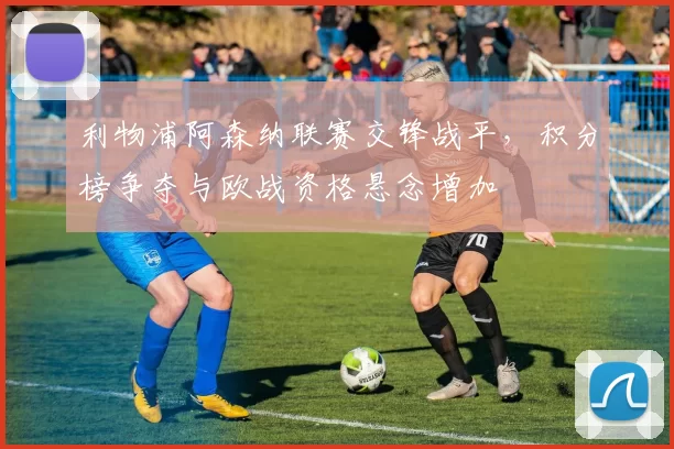 利物浦阿森纳联赛交锋战平，积分榜争夺与欧战资格悬念增加