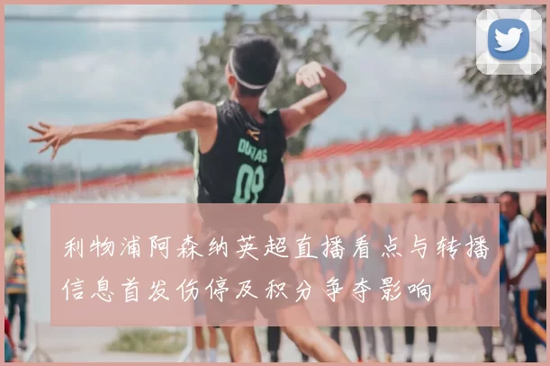 利物浦阿森纳英超直播看点与转播信息首发伤停及积分争夺影响