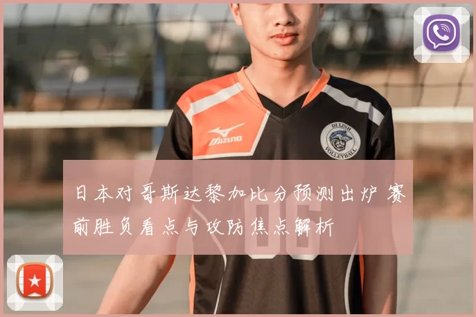 日本对哥斯达黎加比分预测出炉 赛前胜负看点与攻防焦点解析