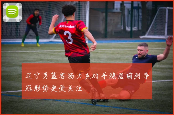 辽宁男篮客场力克对手稳居前列争冠形势更受关注