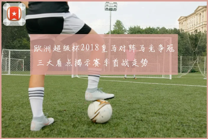 欧洲超级杯2018皇马对阵马竞争冠 三大看点揭示赛季首战走势