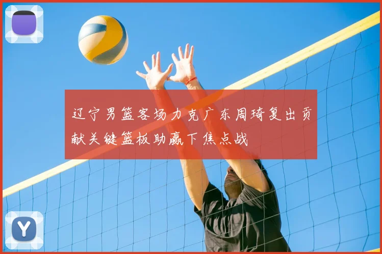 辽宁男篮客场力克广东周琦复出贡献关键篮板助赢下焦点战
