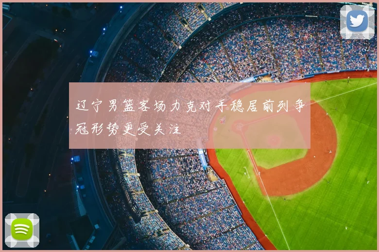 辽宁男篮客场力克对手稳居前列争冠形势更受关注