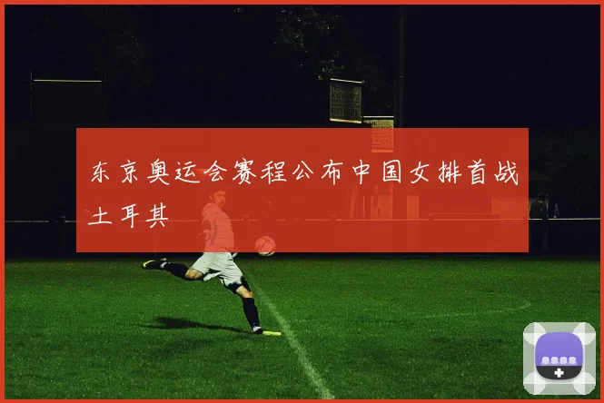 东京奥运会赛程公布中国女排首战土耳其