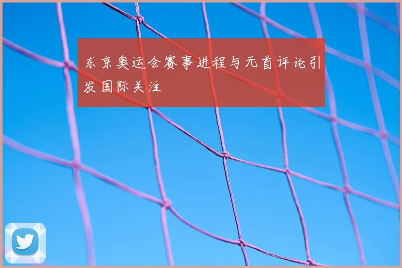 东京奥运会赛事进程与元首评论引发国际关注