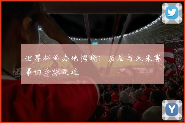 世界杯举办地揭晓:历届与未来赛事的全球足迹